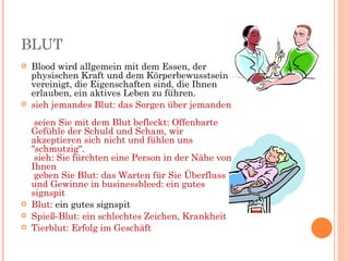 BLUT
   Blood wird allgemein mit dem Essen, der
    physischen Kraft und dem Körperbewusstsein
    vereinigt, die Eigenschaften sind, die Ihnen
    erlauben, ein aktives Leben zu führen.
   sieh jemandes Blut: das Sorgen über jemanden
     seien Sie mit dem Blut befleckt: Offenbarte
    Gefühle der Schuld und Scham, wir
    akzeptieren sich nicht und fühlen uns
    "schmutzig".
     sieh: Sie fürchten eine Person in der Nähe von
    Ihnen
     geben Sie Blut: das Warten für Sie Überfluss
    und Gewinne in businessbleed: ein gutes
    signspit
   Blut: ein gutes signspit
   Spieß-Blut: ein schlechtes Zeichen, Krankheit
   Tierblut: Erfolg im Geschäft
 