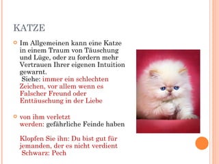 KATZE
   Im Allgemeinen kann eine Katze
    in einem Traum von Täuschung
    und Lüge, oder zu fordern mehr
    Vertrauen Ihrer eigenen Intuition
    gewarnt.
     Siehe: immer ein schlechten
    Zeichen, vor allem wenn es
    Falscher Freund oder
    Enttäuschung in der Liebe

   von ihm verletzt
    werden: gefährliche Feinde haben

    Klopfen Sie ihn: Du bist gut für
    jemanden, der es nicht verdient
     Schwarz: Pech
 