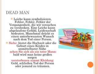 DEAD MAN
       Leiche kann symbolisieren,
         Fehler, Fehler, Fehler der
    Vergangenheit, die wir versuchen
     zu verstecken. Eine Leiche kann
    abgelaufene Gefühl, Leidenschaft
      bedeuten. Manchmal drückt es
      einen unterbewussten Wunsch
        nach dem Tod einer Person.
   Siehe: läutet die Hochzeit oder die
          Geburt eines Kindes in
           unmittelbarer Nähe
    sehen Sie sich als ein toter Mann:
       bald wird man keine großen
                  sorgen
      verstorbenen nimmt Kleidung:
      Geld, schließen Tod der Person
         oder jemand zu träumen.
 