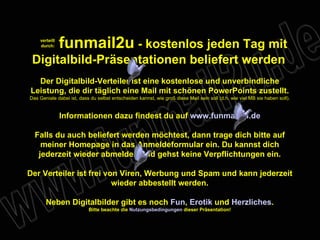 verteilt durch: funmail2u  - kostenlos jeden Tag mit Digitalbild-Präsentationen beliefert werden   Der Digitalbild-Verteiler ist eine kostenlose und unverbindliche Leistung, die dir täglich eine Mail mit schönen PowerPoints zustellt. Das Geniale dabei ist, dass du selbst entscheiden kannst, wie groß diese Mail sein soll (d.h. wie viel MB sie haben soll). Informationen dazu findest du auf  www.funmail2u.de Falls du auch beliefert werden möchtest, dann trage dich bitte auf meiner Homepage in das Anmeldeformular ein. Du kannst dich jederzeit wieder abmelden und gehst keine Verpflichtungen ein. Der Verteiler ist frei von Viren, Werbung und Spam und kann jederzeit wieder abbestellt werden. Neben Digitalbilder gibt es noch  Fun ,   Erotik  und  Herzliches . Bitte beachte die  Nutzungsbedingungen  dieser Präsentation! 