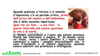 www.apel-pediatri.org www.ferrandoalberto.blogspot.it.									alberto.ferrando1@gmail.com
Quando qualcuno si ferisce o si ammala
d'improvviso c'è un periodo critico, prima
dell'arrivo del medico o dell'ambulanza,
che è della massima importanza
Quel che voi fate - o non fate – in
questo intervallo può essere questione
di vita o di morte.
Il PRIMO SOCCORSO è l'aiuto che potete prestare
finché non interviene il medico. E' un dovere verso
voi stessi, verso i vostri familiari e i vostri vicini
conoscere e capire i semplici provvedimenti che, in
caso d'incidente o di malore improvviso, possono
essere adottati con prontezza e intelligenza.
 