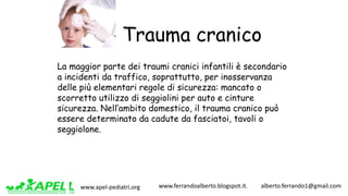 www.apel-pediatri.org www.ferrandoalberto.blogspot.it.									alberto.ferrando1@gmail.com
Trauma cranico
La maggior parte dei traumi cranici infantili è secondario
a incidenti da traffico, soprattutto, per inosservanza
delle più elementari regole di sicurezza: mancato o
scorretto utilizzo di seggiolini per auto e cinture
sicurezza. Nell’ambito domestico, il trauma cranico può
essere determinato da cadute da fasciatoi, tavoli o
seggiolone.
 