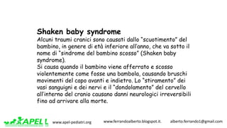 www.apel-pediatri.org www.ferrandoalberto.blogspot.it.									alberto.ferrando1@gmail.com
Shaken baby syndrome
Alcuni traumi cranici sono causati dallo “scuotimento” del
bambino, in genere di età inferiore all’anno, che va sotto il
nome di “sindrome del bambino scosso” (Shaken baby
syndrome).
Si causa quando il bambino viene afferrato e scosso
violentemente come fosse una bambola, causando bruschi
movimenti del capo avanti e indietro. Lo “stiramento” dei
vasi sanguigni e dei nervi e il “dondolamento” del cervello
all’interno del cranio causano danni neurologici irreversibili
fino ad arrivare alla morte.
 