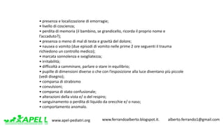 www.apel-pediatri.org www.ferrandoalberto.blogspot.it.									alberto.ferrando1@gmail.com
•	presenza	e	localizzazione	di	emorragie;	
•	livello	di	coscienza;	
•	perdita	di	memoria	(il	bambino,	se	grandicello,	ricorda	il	proprio	nome	e	
l’accaduto?);	
•	presenza	o	meno	di	mal	di	testa	e	gravità	del	dolore;	
•	nausea	o	vomito	(due	episodi	di	vomito	nelle	prime	2	ore	seguenti	il	trauma	
richiedono	un	controllo	medico);	
•	marcata	sonnolenza	e	svogliatezza;	
•	irritabilità;	
•	difficoltà	a	camminare,	parlare	o	stare	in	equilibrio;	
•	pupille	di	dimensioni	diverse	o	che	con	l’esposizione	alla	luce	diventano	più	piccole	
(vedi	disegno);	
•	comparsa	di	strabismo	
•	convulsioni;	
•	comparsa	di	stato	confusionale;	
•	alterazioni	della	vista	e/	o	del	respiro;	
•	sanguinamento	o	perdita	di	liquido	da	orecchie	e/	o	naso;	
•	comportamento	anomalo.	
 