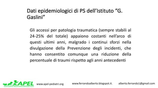 www.apel-pediatri.org www.ferrandoalberto.blogspot.it.									alberto.ferrando1@gmail.com
Dati	epidemiologici	di	PS	dell’Istituto	“G.	
Gaslini”
Gli accessi per patologia traumatica (sempre stabili al
24-25% del totale) appaiono costanti nell’arco di
questi ultimi anni, malgrado i continui sforzi nella
divulgazione della Prevenzione degli incidenti, che
hanno consentito comunque una riduzione della
percentuale di traumi rispetto agli anni antecedenti
 