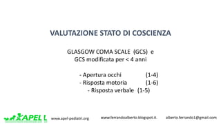 www.apel-pediatri.org www.ferrandoalberto.blogspot.it.									alberto.ferrando1@gmail.com
VALUTAZIONE	STATO	DI	COSCIENZA
GLASGOW	COMA	SCALE		(GCS)		e	
GCS	modificata	per	<	4	anni
- Apertura	occhi		 (1-4)
- Risposta	motoria		 (1-6)
- Risposta	verbale		(1-5)
 