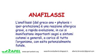 www.apel-pediatri.org www.ferrandoalberto.blogspot.it.									alberto.ferrando1@gmail.com
L’anafilassi (dal greco ana + phylaxis =
iper-protezione) è una reazione allergica
grave, a rapida evoluzione, in cui si
manifestano importanti segni e sintomi
cutanei e generali, a carico di tutto
l’organismo, con esito potenzialmente
fatale.
 