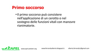 www.apel-pediatri.org www.ferrandoalberto.blogspot.it.									alberto.ferrando1@gmail.com
Primo soccorso
• Il	primo	soccorso	può	consistere	
nell’applicazione	di	un	cerotto	o	nel	
sostegno	delle	funzioni	vitali	con	manovre	
rianimatorie.
 
