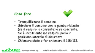www.apel-pediatri.org www.ferrandoalberto.blogspot.it.									alberto.ferrando1@gmail.com
Cosa fare
• Tranquillizzare il bambino.
• Sdraiare il bambino con le gambe rialzate
(se il respiro lo consente) e se cosciente.
Se è incosciente ma respira, porlo in
posizione laterale di sicurezza.
• Chiamare aiuto o far chiamare il 118/112.
 