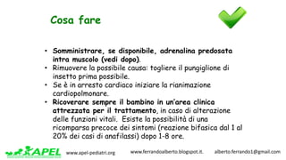 www.apel-pediatri.org www.ferrandoalberto.blogspot.it.									alberto.ferrando1@gmail.com
Cosa fare
• Somministrare, se disponibile, adrenalina predosata
intra muscolo (vedi dopo).
• Rimuovere la possibile causa: togliere il pungiglione di
insetto prima possibile.
• Se è in arresto cardiaco iniziare la rianimazione
cardiopolmonare.
• Ricoverare sempre il bambino in un’area clinica
attrezzata per il trattamento, in caso di alterazione
delle funzioni vitali. Esiste la possibilità di una
ricomparsa precoce dei sintomi (reazione bifasica dal 1 al
20% dei casi di anafilassi) dopo 1-8 ore.
 