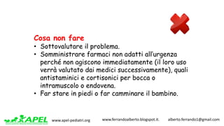 www.apel-pediatri.org www.ferrandoalberto.blogspot.it.									alberto.ferrando1@gmail.com
Cosa non fare
• Sottovalutare il problema.
• Somministrare farmaci non adatti all’urgenza
perché non agiscono immediatamente (il loro uso
verrà valutato dai medici successivamente), quali
antistaminici e cortisonici per bocca o
intramuscolo o endovena.
• Far stare in piedi o far camminare il bambino.
 