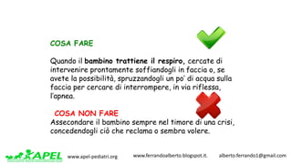 www.apel-pediatri.org www.ferrandoalberto.blogspot.it.									alberto.ferrando1@gmail.com
COSA FARE
Quando il bambino trattiene il respiro, cercate di
intervenire prontamente soffiandogli in faccia o, se
avete la possibilità, spruzzandogli un po’ di acqua sulla
faccia per cercare di interrompere, in via riflessa,
l’apnea.
COSA NON FARE
Assecondare il bambino sempre nel timore di una crisi,
concedendogli ciò che reclama o sembra volere.
 