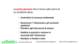www.apel-pediatri.org www.ferrandoalberto.blogspot.it.									alberto.ferrando1@gmail.com
n Controllare	la	sicurezza	ambientale
n Rassicurare	l’infortunato	e	gli	eventuali			
spettatori	
n Chiedere	agli	intervenuti	di	aiutare
n Stabilire	le	priorità	e	valutare	le		
necessità	dell’infortunato	
n Mandare	a	chiedere	aiuto	
La	prima	persona	che si trova sulla scena di	
un	incidente deve:
 