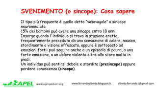 www.apel-pediatri.org www.ferrandoalberto.blogspot.it.									alberto.ferrando1@gmail.com
SVENIMENTO (o sincope): Cosa sapere
Il tipo più frequente è quello detto “vasovagale” o sincope
neuromediata
15% dei bambini può avere una sincope entro 18 anni.
Insorge quando l'individuo si trova in stazione eretta,
frequentemente preceduto da una sensazione di calore, nausea,
stordimento e visione offuscata, oppure è sottoposto ad
emozioni forti: può seguire anche a un episodio di paura, a una
forte emozione, a un dolore violento oltre allo stare molto in
piedi.
Un individuo può sentirsi debole e stordito (presincope) oppure
perdere conoscenza (sincope).
 
