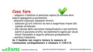 www.apel-pediatri.org www.ferrandoalberto.blogspot.it.									alberto.ferrando1@gmail.com
Cosa fare
- adagiare il bambino in posizione supina (la schiena deve
essere appoggiata al pavimento);
- allentare eventuali indumenti stretti;
- sollevare gli arti inferiori se non si sospettano traumi alla
colonna vertebrale;
- alla ripresa della coscienza tranquillizzarlo e non metterlo
subito in posizione eretta, ma mantenerlo supino per alcuni
minuti facendolo in seguito sollevare gradualmente;
- ventilare l’ambiente.
Se il bambino non respira iniziare le manovre di
rianimazione cardiopolmonare e chiamare il 118/112.
 