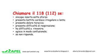 www.apel-pediatri.org www.ferrandoalberto.blogspot.it.									alberto.ferrando1@gmail.com
Chiamare il 118 (112) se:
• sincope insorta sotto sforzo
• presenta battito cardiaco irregolare o lento;
• presenta dolore toracico;
• presenta difficoltà di respirazione;
• ha difficoltà a rinvenire;
• agisce in modo confusionale;
• se non risponde.
 