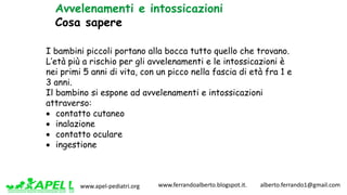 www.apel-pediatri.org www.ferrandoalberto.blogspot.it.									alberto.ferrando1@gmail.com
I bambini piccoli portano alla bocca tutto quello che trovano.
L’età più a rischio per gli avvelenamenti e le intossicazioni è
nei primi 5 anni di vita, con un picco nella fascia di età fra 1 e
3 anni.
Il bambino si espone ad avvelenamenti e intossicazioni
attraverso:
• contatto cutaneo
• inalazione
• contatto oculare
• ingestione
Avvelenamenti e intossicazioni
Cosa sapere
 