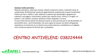 www.apel-pediatri.org www.ferrandoalberto.blogspot.it.									alberto.ferrando1@gmail.com
Sostanze	molto	pericolose
Pesticidi,	diserbanti,	veleni	per	animali,	solventi	contenenti	anilina,	insetticidi	a	base	di	
carbammato,	fertilizzanti	per	piante	da	appartamento,	preparati	per	acquari	ornamentali.
Pulitori	per	forni,	metalli,	e	vetri,	detersivi	in	polvere	per	lavastoviglie,	sgorganti	per	
tubazioni,	antiruggine,	smacchiatori,	pulitori	per	superfici	dure,	cremosi,	in	scaglie	o	in	
polvere,	i	vari	solventi,	compresi	quelli	per	smalto,	depilatori	in	crema
Ci	sono	anche	alcune	piante	che	possono	essere	un	vero	pericolo	per	la	vita	dei	bambini,	le	
più	temibili	sono:	i	semi	di	oleandro,	che	sono	capaci	di	causare	seri	danni	all’apparato	
respiratorio,	lo	stramonio,	le	cui	bacche	sono	molto	velenose,	la	belladonna	e	la	digitale	
che	è	contenuta	spesso	nei	farmaci	per	i	cardiopatici.
CENTRO ANTIVELENI: 038224444
 