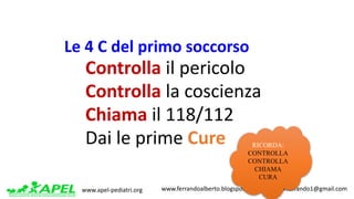 www.apel-pediatri.org www.ferrandoalberto.blogspot.it.									alberto.ferrando1@gmail.com
1.	Controlla il pericolo
2.	Controlla la	coscienza
3.	Chiama il 118/112
4.	Dai	le	prime	Cure RICORDA:
CONTROLLA
CONTROLLA
CHIAMA
CURA
Le	4	C	del	primo	soccorso
 