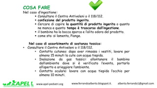 www.apel-pediatri.org www.ferrandoalberto.blogspot.it.									alberto.ferrando1@gmail.com
COSA FARE
Nel caso d’ingestione:
§ Consultare il Centro Antiveleni o il 118/112.
§ confezione del prodotto ingerito.
§ Cercare di capire la quantità di prodotto ingerita o quanto
ne manca e quanto tempo è trascorso dall’ingestione.
§ il bambino ha la bocca sporca e l’alito odora del prodotto.
§ come sta: si lamenta, Piange.
Nel caso di assorbimento di sostanza tossica:
• Consultare il Centro Antiveleni o il 118/112.
• Contatto cutaneo: dopo aver rimosso i vestiti, lavare per
almeno 15 minuti la cute con acqua tiepida.
• Inalazione da gas tossici: allontanare il bambino
dall’ambiente dove si è verificato l’evento, portarlo
all’aperto e arieggiare l’ambiente.
• Contatto oculare: lavare con acqua tiepida l’occhio per
almeno 10 minuti.
 