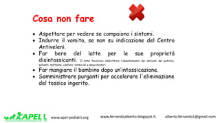 www.apel-pediatri.org www.ferrandoalberto.blogspot.it.									alberto.ferrando1@gmail.com
Cosa non fare
• Aspettare per vedere se compaiono i sintomi.
• Indurre il vomito, se non su indicazione del Centro
Antiveleni.
• Far bere del latte per le sue proprietà
disintossicanti. Il latte favorisce addirittura l'assorbimento dei derivati del petrolio,
solventi, naftalina, canfora, tarmicidi e smacchiatori.
• Far mangiare il bambino dopo un’intossicazione.
• Somministrare purganti per accelerare l'eliminazione
del tossico ingerito.
 