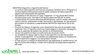 www.apel-pediatri.org www.ferrandoalberto.blogspot.it.									alberto.ferrando1@gmail.com
NICOTINA (Sigaretta e Sigaretta elettronica)
• Le cartucce delle sigarette elettroniche ne possono contenere da 6 a 26 mg/ml e la
nicotina liquida è molto più pericolosa di quella contenuta nel tabacco perché è
assorbita più velocemente dal organismo.
• Nel bambino di età inferiore ad 1 anno, l’ingestione di 1 mg già può dare sintomi
d’intossicazione acuta. Una dose di 60 mg può essere mortale per un adulto.
• L’intossicazione da nicotina determina iperventilazione, euforia, nausea, salivazione,
vomito e diarrea, sudorazione fredda, tachicardia e ipertensione; nei casi più gravi
può evolvere in convulsioni e compromissione dell’attività respiratoria fino al suo
arresto.
• Nicotina nel tabacco di sigaretta: gravi intossicazioni non sono da prevedere dopo
ingestione fino a 2 sigarette intere non fumate (oppure 6 mozziconi), nel peggiore
dei casi si osservano nei bambini lievi sintomi di un’intossicazione.
• Una piccola quantità di tabacco è sufficiente per provocare vomito.
• Se un bambino ha dunque ingerito meno di due sigarette e se non sono presenti
sintomi, si può aspettare. Si raccomanda una consultazione medica se il bambino ha
ingerito quantitativi maggiori o se sono presenti sintomi.
• In fase precoce si consiglia di somministrare una sospensione di carbone attivo, che
lega la nicotina nello stomaco, in modo che la sostanza non possa essere assorbita
dal corpo.
 