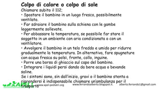 www.apel-pediatri.org www.ferrandoalberto.blogspot.it.									alberto.ferrando1@gmail.com
Colpo di calore o colpo di sole
Chiamare subito il 112;
• Spostare il bambino in un luogo fresco, possibilmente
ventilato.
• Far sdraiare il bambino sulla schiena con le gambe
leggermente sollevate.
• Per abbassare la temperatura, se possibile far stare il
soggetto in un ambiente con aria condizionata o con un
ventilatore.
• Avvolgere il bambino in un telo freddo e umido per ridurre
gradualmente la temperatura. In alternativa, fare spugnature
con acqua fresca su polsi, fronte, collo, inguine.
• Porre una borsa di ghiaccio sul capo del bambino.
• Integrare i liquidi persi dando da bere acqua o bevande
saline.
Se i sintomi sono, sin dall’inizio, gravi o il bambino stenta a
riprendersi è indispensabile chiamare un’ambulanza per il
trasporto
 
