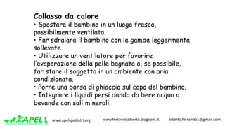 www.apel-pediatri.org www.ferrandoalberto.blogspot.it.									alberto.ferrando1@gmail.com
Collasso da calore
• Spostare il bambino in un luogo fresco,
possibilmente ventilato.
• Far sdraiare il bambino con le gambe leggermente
sollevate.
• Utilizzare un ventilatore per favorire
l’evaporazione della pelle bagnata o, se possibile,
far stare il soggetto in un ambiente con aria
condizionata.
• Porre una borsa di ghiaccio sul capo del bambino.
• Integrare i liquidi persi dando da bere acqua o
bevande con sali minerali.
 