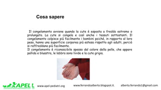 www.apel-pediatri.org www.ferrandoalberto.blogspot.it.									alberto.ferrando1@gmail.com
Il congelamento avviene quando la cute è esposta a freddo estremo o
prolungato. La cute si congela e così anche i tessuti sottostanti. Il
congelamento colpisce più facilmente i bambini poiché, in rapporto al loro
peso, hanno una superficie corporea più estesa rispetto agli adulti, perciò
si raffreddano più facilmente.
Il congelamento è riconoscibile spesso dal colore della pelle, che appare
pallida e bluastra, le labbra sono livide e la cute grigia.
Cosa sapere
 