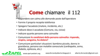 www.apel-pediatri.org www.ferrandoalberto.blogspot.it.									alberto.ferrando1@gmail.com
• Rispondere	con	calma	alle	domande	poste	dall’operatore
• Fornire	il	proprio	recapito	telefonico
• Spiegare	l’accaduto	(malore,	incidente,	etc.)
• Indicare	dove	è	accaduto	(Comune,	via,	civico)
• Indicare	quante	persone	sono	coinvolte
• Comunicare	le	condizioni	della	persona	coinvolta:	risponde,	
respira,	sanguina,	ha	dolore?
• Comunicare	particolari	situazioni:	bambino	piccolo,	donna	in	
gravidanza,	persona	con	malattie	conosciute	(cardiopatie,	asma,	
diabete,	epilessia,	etc.)
Come chiamare il 112
 