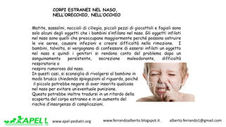 www.apel-pediatri.org www.ferrandoalberto.blogspot.it.									alberto.ferrando1@gmail.com
Matite, sassolini, noccioli di ciliegia, piccoli pezzi di giocattoli e fagioli sono
solo alcuni degli oggetti che i bambini s’infilano nel naso. Gli oggetti infilati
nel naso sono quelli che preoccupano maggiormente perché possono ostruire
le vie aeree, causare infezioni e creare difficoltà nella rimozione. I
bambini, talvolta, si vergognano di confessare di essersi infilati un oggetto
nel naso e quindi i genitori si rendono conto del problema dopo un
sanguinamento persistente, secrezione maleodorante, difficoltà
respiratorie o
respiro rumoroso dal naso.
In questi casi, si sconsiglia di rivolgersi al bambino in
modo brusco chiedendo spiegazioni al riguardo, poiché
il piccolo potrebbe negare di aver inserito qualcosa
nel naso per evitare un’eventuale punizione.
Questo potrebbe inoltre tradursi in un ritardo della
scoperta del corpo estraneo e in un aumento del
rischio d’insorgenza di complicazioni.
CORPI ESTRANEI NEL NASO,
NELL’ORECCHIO, NELL’OCCHIO
 
