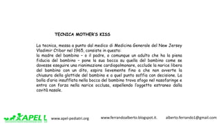 www.apel-pediatri.org www.ferrandoalberto.blogspot.it.									alberto.ferrando1@gmail.com
La tecnica, messa a punto dal medico di Medicina Generale del New Jersey
Vladimir Ctibor nel 1965, consiste in questo:
la madre del bambino – o il padre, o comunque un adulto che ha la piena
fiducia del bambino – pone la sua bocca su quella del bambino come se
dovesse eseguire una rianimazione cardiopolmonare, occlude la narice libera
del bambino con un dito, espira lievemente fino a che non avverte la
chiusura della glottide del bambino e a quel punto soffia con decisione. La
bolla d’aria insufflata nella bocca del bambino trova sfogo nel nasofaringe e
entra con forza nella narice occlusa, espellendo l’oggetto estraneo dalla
cavità nasale.
TECNICA MOTHER’S KISS
 