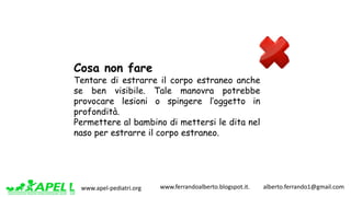 www.apel-pediatri.org www.ferrandoalberto.blogspot.it.									alberto.ferrando1@gmail.com
Cosa non fare
Tentare di estrarre il corpo estraneo anche
se ben visibile. Tale manovra potrebbe
provocare lesioni o spingere l’oggetto in
profondità.
Permettere al bambino di mettersi le dita nel
naso per estrarre il corpo estraneo.
 
