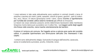 www.apel-pediatri.org www.ferrandoalberto.blogspot.it.									alberto.ferrando1@gmail.com
I corpi estranei in tale sede abitualmente sono suddivisi in animati (insetti o larve di
mosche o zecche) e/o inerti ( perle, sassolini, chicchi di grano, giochini , parti di cotton-
fioc, ecc). Alcuni, di natura igroscopica come i semi, vanno incontro a rigonfiamento
per l'umidità del condotto uditivo esterno rendendo più difficile la rimozione.
Le lesioni da corpo estraneo possono anche determinare lacerazioni della membrana
timpanica /come talora può succedere con il cotton fioc. La maggior parte degli oggetti
che finisce nelle orecchie, viene inserita volontariamente dai bambini.
Il dolore è il sintomo più comune. Se l'oggetto arriva a ostruire gran parte del condotto
uditivo, è possibile sperimentare una diminuzione dell'udito che interesserà il lato
colpito.
I sintomi sono abitualmente otalgia, fuoriuscita di sangue dall'orecchio, ipoacusia,
senso di ovattamento auricolare, prurito, rimbombi, ronzii.
 