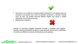 www.apel-pediatri.org www.ferrandoalberto.blogspot.it.									alberto.ferrando1@gmail.com
• Nel caso in cui si tratti di un insetto portate il bambino in una stanza buia e si
posiziona una piccola luce vicino al condotto auricolare e, talvolta, l'insetto
esce da solo. Se questa manovra fallisce irrigare con acqua il canale
utilizzando una siringa senza ago.
• Rassicurare il bambino.
Cercare di rimuovere l'oggetto inserendo pinzette o qualsiasi altro oggetto.
(Queste manovre potrebbero spingere il corpo estraneo ancora più in profondità
e rendere più difficile la manovra di estrazione per il pediatra).
 