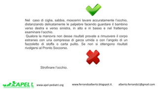 www.apel-pediatri.org www.ferrandoalberto.blogspot.it.									alberto.ferrando1@gmail.com
Nel caso di ciglia, sabbia, moscerini lavare accuratamente l’occhio,
distanziando delicatamente le palpebre facendo guardare il bambino
verso destra e verso sinistra, in alto e in basso e nel frattempo
esaminare l’occhio.
Qualora la manovra non desse risultati provate a rimuovere il corpo
estraneo con una compressa di garza umida o con l’angolo di un
fazzoletto di stoffa o carta pulito. Se non si ottengono risultati
rivolgersi al Pronto Soccorso.
Strofinare l’occhio.
 