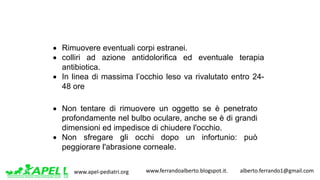 www.apel-pediatri.org www.ferrandoalberto.blogspot.it.									alberto.ferrando1@gmail.com
• Rimuovere eventuali corpi estranei.
• colliri ad azione antidolorifica ed eventuale terapia
antibiotica.
• In linea di massima l’occhio leso va rivalutato entro 24-
48 ore
• Non tentare di rimuovere un oggetto se è penetrato
profondamente nel bulbo oculare, anche se è di grandi
dimensioni ed impedisce di chiudere l'occhio.
• Non sfregare gli occhi dopo un infortunio: può
peggiorare l'abrasione corneale.
 