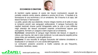 www.apel-pediatri.org www.ferrandoalberto.blogspot.it.									alberto.ferrando1@gmail.com
ECCHIMOSI E EMATOMI
Ai bambini capita spesso di avere dei traumi (contusioni) causati da
contatto violento contro sbarre, altalene e anche tra di loro. Il risultato è la
formazione di una ecchimosi o di un ematoma. Se il trauma è al capo, tali
lesioni formano il “bernoccolo”.
La pelle, grazie alla sua elasticità, rimane integra mentre al di sotto di essa
si rompono piccoli vasi sanguigni sottocutanei. Il sangue fuoriuscito dai
capillari lesionati rimane quindi intrappolato sotto la cute e può infiltrarsi
negli interstizi dei tessuti circostanti creando un'ecchimosi oppure può
raccogliersi, formare un coagulo e dare origine ad un ematoma.
Ecchimosi: versamento di sangue negli interstizi dei tessuti, in seguito a
rottura, per trauma, dei vasi in essi contenuti. La cute assume aspetto prima
rosso-viola, poi verdastro, quindi giallo-bruno.
Ematoma: è una raccolta di sangue fuoruscito dal sistema circolatorio e
localizzata in un tessuto o in una cavità dell'organismo.
Le contusioni possono avvenire a livello cutaneo (le più frequenti),
muscolare, tendineo, osseo.
 