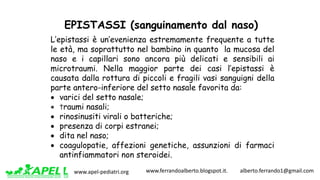 www.apel-pediatri.org www.ferrandoalberto.blogspot.it.									alberto.ferrando1@gmail.com
EPISTASSI (sanguinamento dal naso)
L’epistassi è un’evenienza estremamente frequente a tutte
le età, ma soprattutto nel bambino in quanto la mucosa del
naso e i capillari sono ancora più delicati e sensibili ai
microtraumi. Nella maggior parte dei casi l’epistassi è
causata dalla rottura di piccoli e fragili vasi sanguigni della
parte antero-inferiore del setto nasale favorita da:
• varici del setto nasale;
• traumi nasali;
• rinosinusiti virali o batteriche;
• presenza di corpi estranei;
• dita nel naso;
• coagulopatie, affezioni genetiche, assunzioni di farmaci
antinfiammatori non steroidei.
 