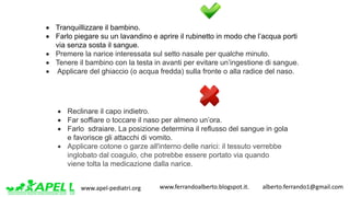 www.apel-pediatri.org www.ferrandoalberto.blogspot.it.									alberto.ferrando1@gmail.com
• Tranquillizzare il bambino.
• Farlo piegare su un lavandino e aprire il rubinetto in modo che l’acqua porti
via senza sosta il sangue.
• Premere la narice interessata sul setto nasale per qualche minuto.
• Tenere il bambino con la testa in avanti per evitare un’ingestione di sangue.
• Applicare del ghiaccio (o acqua fredda) sulla fronte o alla radice del naso.
• Reclinare il capo indietro.
• Far soffiare o toccare il naso per almeno un’ora.
• Farlo sdraiare. La posizione determina il reflusso del sangue in gola
e favorisce gli attacchi di vomito.
• Applicare cotone o garze all'interno delle narici: il tessuto verrebbe
inglobato dal coagulo, che potrebbe essere portato via quando
viene tolta la medicazione dalla narice.
 