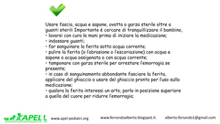 www.apel-pediatri.org www.ferrandoalberto.blogspot.it.									alberto.ferrando1@gmail.com
Usare fascia, acqua e sapone, ovatta o garza sterile oltre a
guanti sterili Importante è cercare di tranquillizzare il bambino,
• lavarsi con cura le mani prima di iniziare la medicazione;
• indossare guanti;
• far sanguinare la ferita sotto acqua corrente;
• pulire la ferita (o l’abrasione o l’escoriazione) con acqua e
sapone o acqua ossigenata o con acqua corrente;
• tamponare con garza sterile per arrestare l’emorragia se
presente;
• in caso di sanguinamento abbondante fasciare la ferita,
applicare del ghiaccio o usare del ghiaccio pronto per l’uso sulla
medicazione;
• qualora la ferita interessi un arto, porlo in posizione superiore
a quella del cuore per ridurre l’emorragia;
 