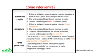 www.apel-pediatri.org www.ferrandoalberto.blogspot.it.									alberto.ferrando1@gmail.com
Laceration
Abrasion
Puncture
Lacerazione
o taglio
1. Pulisci la ferita con acqua e sapone neutro o soluzione a
base di cloro ( ad es. Amuchina) diluita allo 0.05%
2. Usa una garza pulita per tenere premuta la parte.
3. Applica un bendaggio stretto con benda sterile
Abrasione
1. Pulisci la ferita con acqua e sapone neutro o Acqua
ossigenata
2. Usa una garza pulita per tenere premuta la parte.
3. Usa una crema antisettica per evitare le infezioni
4. Applica un bendaggio sterile non costrittivo
Ferita
penetrante
**Se la ferita è profonda o in un’area critica, lascia l’oggetto
pungente in sede , chiama il 118 e immobilizza la parte. NON
RIMUOVERE L’OGGETTO**
1.Solo nelle punture minori, rimuovere l’oggetto
2.Usa una garza sterile per comprimere la parte
3.Applica un bendaggio sterile
Come	intervenire?
 