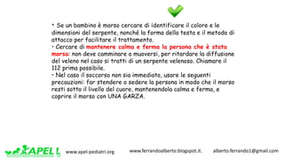 www.apel-pediatri.org www.ferrandoalberto.blogspot.it.									alberto.ferrando1@gmail.com
• Se un bambino è morso cercare di identificare il colore e le
dimensioni del serpente, nonché la forma della testa e il metodo di
attacco per facilitare il trattamento.
• Cercare di mantenere calma e ferma la persona che è stata
morsa: non deve camminare o muoversi, per ritardare la diffusione
del veleno nel caso si tratti di un serpente velenoso. Chiamare il
112 prima possibile.
• Nel caso il soccorso non sia immediato, usare le seguenti
precauzioni: far stendere o sedere la persona in modo che il morso
resti sotto il livello del cuore, mantenendola calma e ferma, e
coprire il morso con UNA GARZA.
 