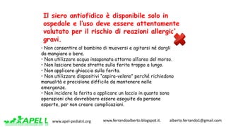 www.apel-pediatri.org www.ferrandoalberto.blogspot.it.									alberto.ferrando1@gmail.com
• Non consentire al bambino di muoversi e agitarsi né dargli
da mangiare o bere.
• Non utilizzare acqua insaponata attorno all’area del morso.
• Non lasciare bende strette sulla ferita troppo a lungo.
• Non applicare ghiaccio sulla ferita.
• Non utilizzare dispositivi “aspira-veleno” perché richiedono
manualità e precisione difficile da mantenere nelle
emergenze.
• Non incidere la ferita o applicare un laccio in quanto sono
operazioni che dovrebbero essere eseguite da persone
esperte, per non creare complicazioni.
Il siero antiofidico è disponibile solo in
ospedale e l’uso deve essere attentamente
valutato per il rischio di reazioni allergiche
gravi.
 