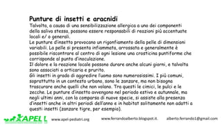 www.apel-pediatri.org www.ferrandoalberto.blogspot.it.									alberto.ferrando1@gmail.com
Punture di insetti e aracnidi
Talvolta, a causa di una sensibilizzazione allergica a uno dei componenti
della saliva stessa, possono essere responsabili di reazioni più accentuate
locali e/ o generali.
Le punture d’insetto provocano un rigonfiamento della pelle di dimensioni
variabili. La pelle si presenta infiammata, arrossata e generalmente è
possibile riscontrare al centro di ogni lesione una crosticina puntiforme che
corrisponde al punto d’inoculazione.
Il dolore e la reazione locale possono durare anche alcuni giorni, e talvolta
sono associati a orticaria e prurito.
Gli insetti in grado di aggredire l’uomo sono numerosissimi. I più comuni,
soprattutto in un contesto urbano, sono le zanzare, ma non bisogna
trascurare anche quelli che non volano. Tra questi le cimici, le pulci e le
zecche. Le punture d’insetto avvengono nel periodo estivo e autunnale, ma
negli ultimi anni, con la comparsa di nuove specie, si assiste alla presenza
d’insetti anche in altri periodi dell’anno e in habitat solitamente non adatti a
questi insetti (zanzare tigre, per esempio).
 