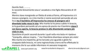 www.apel-pediatri.org www.ferrandoalberto.blogspot.it.									alberto.ferrando1@gmail.com
Gentile	Dott.	.........,
le	racconto	brevemente	cosa	e' accaduto	a	mio	figlio	Alessandro	di	19	
mesi.
Mentre	stava	mangiando	un	filetto	di	orata	al	forno,	all'improvviso	si	è	
messo	a	piangere,	io	e	mio	marito	ci	siamo	avvicinati	pensando	ad	una	
lisca	ma	il	bambino	all'improvviso	ha	smesso	di	piangere	ed	è	
diventato	tutto	rosso	in	viso.	Mio	marito	lo	ha	preso	subito	in	braccio,	
io	lo	guardavo	pensando	ad	una	apnea	da	pianto	ma	il	bambino	stava	lì	
con	bocca	aperta,	le	braccia	protese	in	alto	diventando	sempre	più	
viola	in	viso.
Questione	di	pochi	secondi	durante	i	quali	nella	mia	testa	mi	ripetevo	
"tranquilla,	adesso	respira..."	ma	il	bambino	diventava	sempre	più	viola!
Mio	marito	era	impietrito,	gli	ho	lanciato	uno	sguardo	e	glielo	ho	
strappato	dalle	braccia,	mi	sono	inginocchiata	a	terra	ed	ho	effettuato	la	
manovra	che	le	sue	valide	infermiere	mi	avevano	insegnato.
 