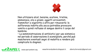 www.apel-pediatri.org www.ferrandoalberto.blogspot.it.									alberto.ferrando1@gmail.com
Non utilizzare alcol, benzina, acetone, trielina,
ammoniaca, olio o grassi, oggetti arroventati,
fiammiferi o sigarette o altro per rimuoverla: la
sofferenza indotta alla zecca potrebbe provocare
vomito e quindi reflusso di sangue dentro il corpo del
bambino.
• La somministrazione di antibiotici per uso sistemico
nel periodo di osservazione è sconsigliata, perché può
mascherare eventuali segni di malattia e rendere più
complicata la diagnosi.
 