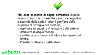 www.apel-pediatri.org www.ferrandoalberto.blogspot.it.									alberto.ferrando1@gmail.com
Nel caso di morso di ragno domestico la pelle
presenta una zona arrossata e più o meno gonfia
a seconda della sede (tipico il gonfiore della
palpebra al risveglio del bambino).
• applicare un cubetto di ghiaccio o del cotone
imbevuto di acqua fredda;
• ripulite accuratamente il letto e la camera del
bimbo.
• Pomata cortisonico antibiotica
 