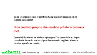 www.apel-pediatri.org www.ferrandoalberto.blogspot.it.									alberto.ferrando1@gmail.com
Dopo	tre	vigorosi	colpi	il	bambino	ha	sputato	un	boccone	ed	ha	
iniziato	a	piangere!
Non	credevo	proprio	che	sarebbe	potuto	accadere	a	
me!
Quando	il	bambino	ha	iniziato	a	piangere	l'ho	preso	in	braccio	per	
coccolarlo,	io	e	mio	marito	ci	guardavamo	solo	negli	occhi	senza	
riuscire	a	proferire	parola.
 