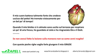 www.apel-pediatri.org www.ferrandoalberto.blogspot.it.									alberto.ferrando1@gmail.com
Il	mio	cuore	batteva	talmente	forte	che	credevo	
uscisse	dal	petto!	Ho	tremato	vistosamente	per	
un	bel	po'	di	tempo!
Quando	il	mio	bimbo	si	è	calmato	sono	uscita	sul	terrazzo	per	respirare	
un	po’	di	aria	fresca,	ho	guardato	al	cielo	e	ho	ringraziato	Dio	e	il	Dott.	
..........
Se	non	avessi	fatto	la	lezione	sulla	manovra	non	so	come	avrei	reagito!
Con	queste	poche	righe	voglio	farle	giungere	il	mio	GRAZIE	
 